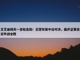 王艺迪钱天一首轮出局！王楚钦赢中日对决，国乒正赛首日外战全胜