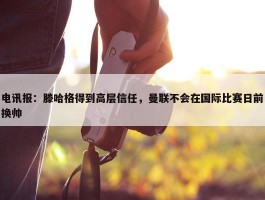 电讯报：滕哈格得到高层信任，曼联不会在国际比赛日前换帅