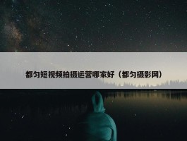 都匀短视频拍摄运营哪家好（都匀摄影网）