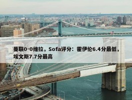 曼联0-0维拉，Sofa评分：霍伊伦6.4分最低，埃文斯7.7分最高