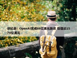 创纪录！OpenAI完成66亿美元融资 估值达1570亿美元