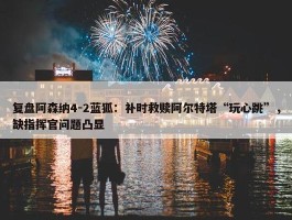 复盘阿森纳4-2蓝狐：补时救赎阿尔特塔“玩心跳”，缺指挥官问题凸显