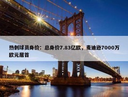 热刺球员身价：总身价7.83亿欧，麦迪逊7000万欧元居首