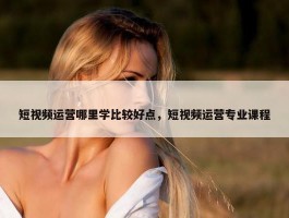 短视频运营哪里学比较好点，短视频运营专业课程