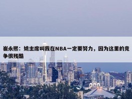 崔永熙：姚主席叫我在NBA一定要努力，因为这里的竞争很残酷