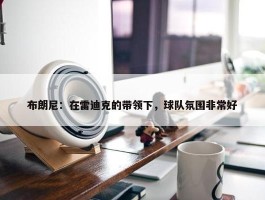 布朗尼：在雷迪克的带领下，球队氛围非常好