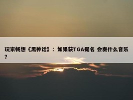 玩家畅想《黑神话》：如果获TGA提名 会奏什么音乐？