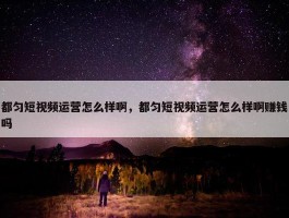 都匀短视频运营怎么样啊，都匀短视频运营怎么样啊赚钱吗