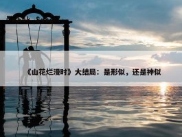 《山花烂漫时》大结局：是形似，还是神似