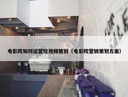 电影院如何运营短视频策划（电影院营销策划方案）