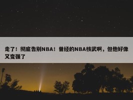 走了！彻底告别NBA！曾经的NBA核武啊，但他好像又变强了