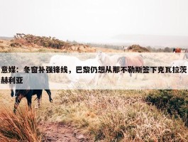 意媒：冬窗补强锋线，巴黎仍想从那不勒斯签下克瓦拉茨赫利亚