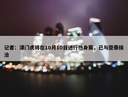 记者：津门虎将在10月10日进行热身赛，已与亚泰接洽