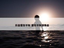 抖音爱你不知 爱你不知深情启