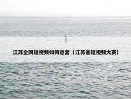 江苏全网短视频如何运营（江苏省短视频大赛）