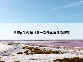 抖音p几次 拍抖音一次什么拍几段视频