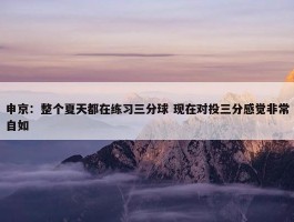 申京：整个夏天都在练习三分球 现在对投三分感觉非常自如