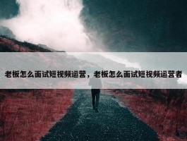 老板怎么面试短视频运营，老板怎么面试短视频运营者