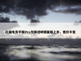 红魔电竞平板Pro氘锋透明银翼版上市，售价不变