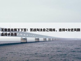 王曼昱无惧下下签！苦战淘汰自己陪练，连得4分逆风翻盘挥手致意