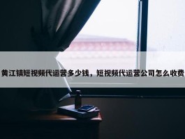 黄江镇短视频代运营多少钱，短视频代运营公司怎么收费