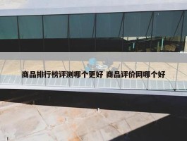 商品排行榜评测哪个更好 商品评价网哪个好