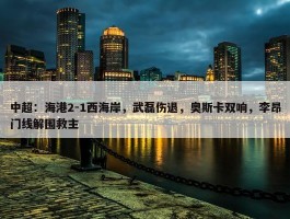 中超：海港2-1西海岸，武磊伤退，奥斯卡双响，李昂门线解围救主