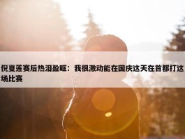 倪夏莲赛后热泪盈眶：我很激动能在国庆这天在首都打这场比赛