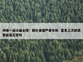 林德一战火遍全球：被扒曾遭严重车祸  直言上次就感觉能赢王楚钦