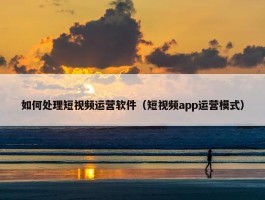 如何处理短视频运营软件（短视频app运营模式）