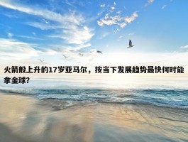 火箭般上升的17岁亚马尔，按当下发展趋势最快何时能拿金球？