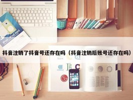 抖音注销了抖音号还存在吗（抖音注销后账号还存在吗）