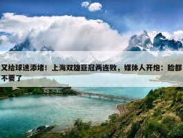 又给球迷添堵！上海双雄亚冠两连败，媒体人开炮：脸都不要了