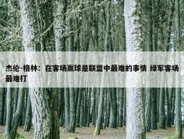 杰伦-格林：在客场赢球是联盟中最难的事情 绿军客场最难打