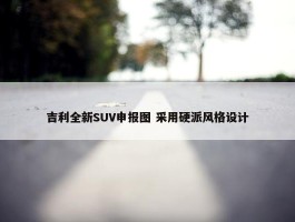 吉利全新SUV申报图 采用硬派风格设计