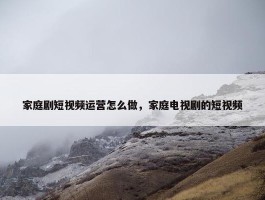 家庭剧短视频运营怎么做，家庭电视剧的短视频