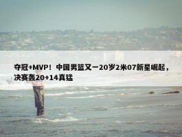 夺冠+MVP！中国男篮又一20岁2米07新星崛起，决赛轰20+14真猛