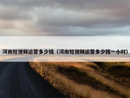 河南短视频运营多少钱（河南短视频运营多少钱一小时）