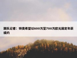 跟队记者：特奥希望以600万至700万欧元固定年薪续约