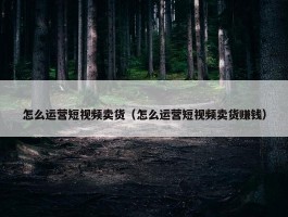 怎么运营短视频卖货（怎么运营短视频卖货赚钱）