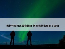 农村怀孕可以养宠物吗 怀孕农村家里养了猫狗