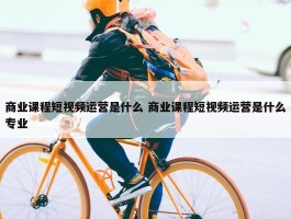 商业课程短视频运营是什么 商业课程短视频运营是什么专业