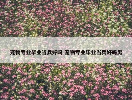 宠物专业毕业当兵好吗 宠物专业毕业当兵好吗男