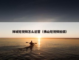 禅城短视频怎么运营（佛山短视频拍摄）