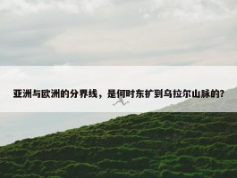 亚洲与欧洲的分界线，是何时东扩到乌拉尔山脉的？