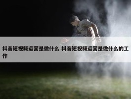 抖音短视频运营是做什么 抖音短视频运营是做什么的工作