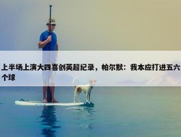 上半场上演大四喜创英超纪录，帕尔默：我本应打进五六个球