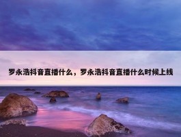 罗永浩抖音直播什么，罗永浩抖音直播什么时候上线