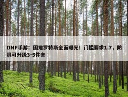 DNF手游：困难罗特斯全面曝光！门槛要求1.7，防具可升级3-5件套