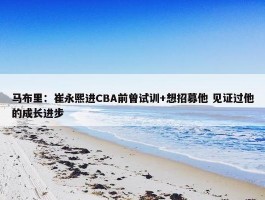 马布里：崔永熙进CBA前曾试训+想招募他 见证过他的成长进步